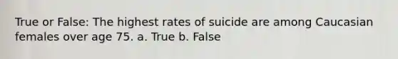 True or False: The highest rates of suicide are among Caucasian females over age 75. a. True b. False