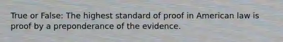 True or False: The highest standard of proof in American law is proof by a preponderance of the evidence.