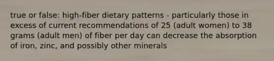 true or false: high-fiber dietary patterns - particularly those in excess of current recommendations of 25 (adult women) to 38 grams (adult men) of fiber per day can decrease the absorption of iron, zinc, and possibly other minerals