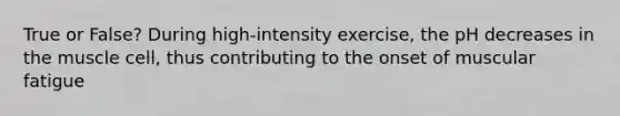 True or False? During high-intensity exercise, the pH decreases in the muscle cell, thus contributing to the onset of muscular fatigue