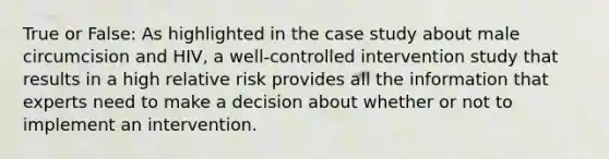 True or False: As highlighted in the case study about male circumcision and HIV, a well-controlled intervention study that results in a high relative risk provides all the information that experts need to make a decision about whether or not to implement an intervention.