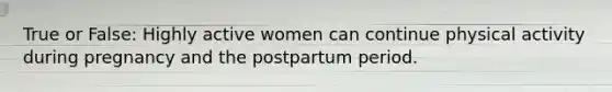 True or False: Highly active women can continue physical activity during pregnancy and the postpartum period.