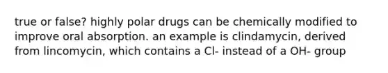 true or false? highly polar drugs can be chemically modified to improve oral absorption. an example is clindamycin, derived from lincomycin, which contains a Cl- instead of a OH- group