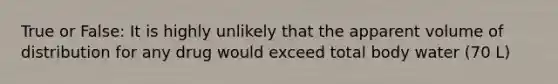 True or False: It is highly unlikely that the apparent volume of distribution for any drug would exceed total body water (70 L)