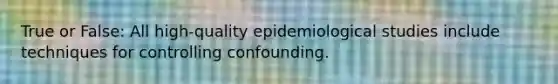 True or False: All high-quality epidemiological studies include techniques for controlling confounding.