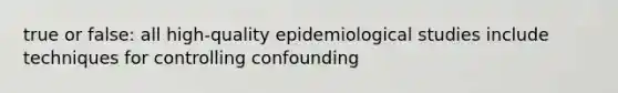 true or false: all high-quality epidemiological studies include techniques for controlling confounding