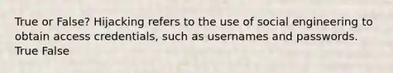 True or False? Hijacking refers to the use of social engineering to obtain access credentials, such as usernames and passwords. True False