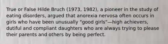 True or False Hilde Bruch (1973, 1982), a pioneer in the study of eating disorders, argued that anorexia nervosa often occurs in girls who have been unusually "good girls"—high achievers, dutiful and compliant daughters who are always trying to please their parents and others by being perfect.