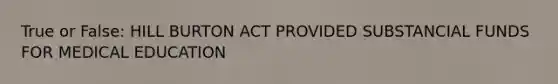 True or False: HILL BURTON ACT PROVIDED SUBSTANCIAL FUNDS FOR MEDICAL EDUCATION