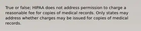 True or false; HIPAA does not address permission to charge a reasonable fee for copies of medical records. Only states may address whether charges may be issued for copies of medical records.