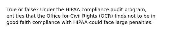 True or false? Under the HIPAA compliance audit program, entities that the Office for Civil Rights (OCR) finds not to be in good faith compliance with HIPAA could face large penalties.