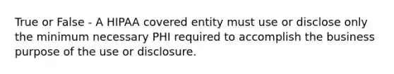 True or False - A HIPAA covered entity must use or disclose only the minimum necessary PHI required to accomplish the business purpose of the use or disclosure.