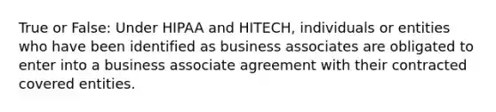 True or False: Under HIPAA and HITECH, individuals or entities who have been identified as business associates are obligated to enter into a business associate agreement with their contracted covered entities.