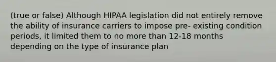 (true or false) Although HIPAA legislation did not entirely remove the ability of insurance carriers to impose pre- existing condition periods, it limited them to no more than 12-18 months depending on the type of insurance plan