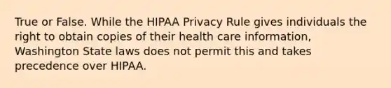 True or False. While the HIPAA Privacy Rule gives individuals the right to obtain copies of their health care information, Washington State laws does not permit this and takes precedence over HIPAA.