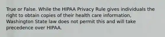 True or False. While the HIPAA Privacy Rule gives individuals the right to obtain copies of their health care information, Washington State law does not permit this and will take precedence over HIPAA.