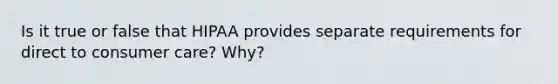 Is it true or false that HIPAA provides separate requirements for direct to consumer care? Why?