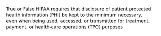 True or False HIPAA requires that disclosure of patient protected health information (PHI) be kept to the minimum necessary, even when being used, accessed, or transmitted for treatment, payment, or health-care operations (TPO) purposes