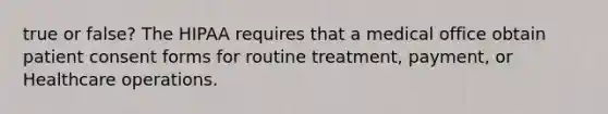 true or false? The HIPAA requires that a medical office obtain patient consent forms for routine treatment, payment, or Healthcare operations.