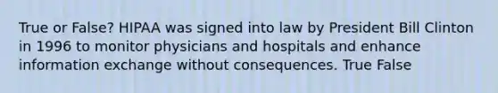 True or False? HIPAA was signed into law by President Bill Clinton in 1996 to monitor physicians and hospitals and enhance information exchange without consequences. True False