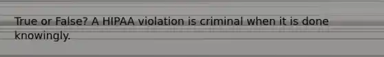 True or False? A HIPAA violation is criminal when it is done knowingly.