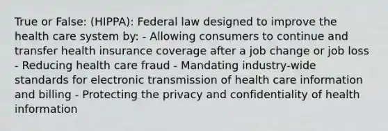 True or False: (HIPPA): Federal law designed to improve the health care system by: - Allowing consumers to continue and transfer health insurance coverage after a job change or job loss - Reducing health care fraud - Mandating industry-wide standards for electronic transmission of health care information and billing - Protecting the privacy and confidentiality of health information