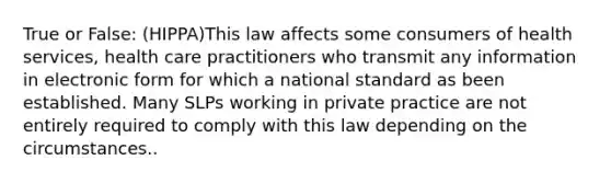 True or False: (HIPPA)This law affects some consumers of health services, health care practitioners who transmit any information in electronic form for which a national standard as been established. Many SLPs working in private practice are not entirely required to comply with this law depending on the circumstances..