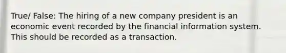 True/ False: The hiring of a new company president is an economic event recorded by the financial information system. This should be recorded as a transaction.