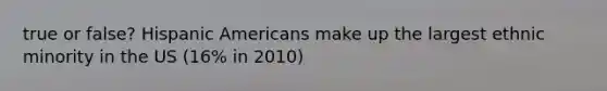 true or false? Hispanic Americans make up the largest ethnic minority in the US (16% in 2010)