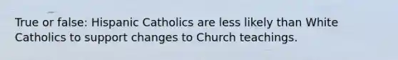 True or false: Hispanic Catholics are less likely than White Catholics to support changes to Church teachings.