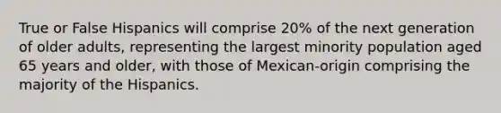 True or False Hispanics will comprise 20% of the next generation of older adults, representing the largest minority population aged 65 years and older, with those of Mexican-origin comprising the majority of the Hispanics.