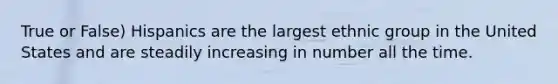 True or False) Hispanics are the largest ethnic group in the United States and are steadily increasing in number all the time.