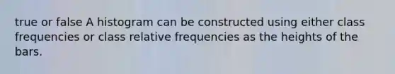 true or false A histogram can be constructed using either class frequencies or class relative frequencies as the heights of the bars.