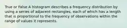 True or False A histogram describes a frequency distribution by using a series of adjacent rectangles, each of which has a length that is proportional to the frequency of observations within the range of values it represents.