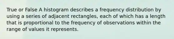 True or False A histogram describes a frequency distribution by using a series of adjacent rectangles, each of which has a length that is proportional to the frequency of observations within the range of values it represents.