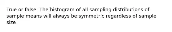 True or false: The histogram of all sampling distributions of sample means will always be symmetric regardless of sample size