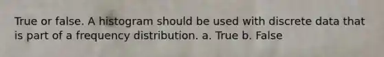 True or false. A histogram should be used with discrete data that is part of a frequency distribution. a. True b. False