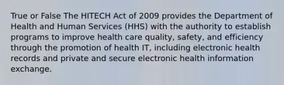 True or False The HITECH Act of 2009 provides the Department of Health and Human Services (HHS) with the authority to establish programs to improve health care quality, safety, and efficiency through the promotion of health IT, including electronic health records and private and secure electronic health information exchange.