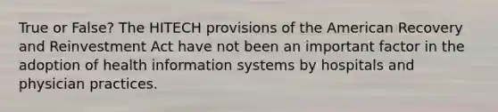 True or False? The HITECH provisions of the American Recovery and Reinvestment Act have not been an important factor in the adoption of health information systems by hospitals and physician practices.