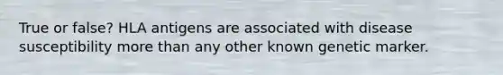 True or false? HLA antigens are associated with disease susceptibility more than any other known genetic marker.