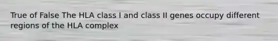 True of False The HLA class I and class II genes occupy different regions of the HLA complex