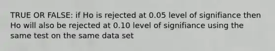 TRUE OR FALSE: if Ho is rejected at 0.05 level of signifiance then Ho will also be rejected at 0.10 level of signifiance using the same test on the same data set