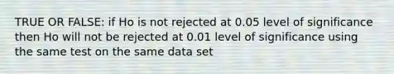 TRUE OR FALSE: if Ho is not rejected at 0.05 level of significance then Ho will not be rejected at 0.01 level of significance using the same test on the same data set