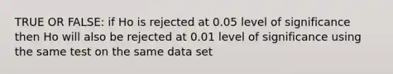 TRUE OR FALSE: if Ho is rejected at 0.05 level of significance then Ho will also be rejected at 0.01 level of significance using the same test on the same data set