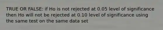 TRUE OR FALSE: if Ho is not rejected at 0.05 level of significance then Ho will not be rejected at 0.10 level of significance using the same test on the same data set