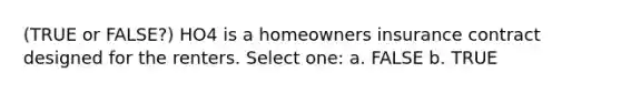 (TRUE or FALSE?) HO4 is a homeowners insurance contract designed for the renters. Select one: a. FALSE b. TRUE