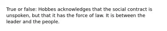 True or false: Hobbes acknowledges that the social contract is unspoken, but that it has the force of law. It is between the leader and the people.