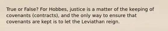 True or False? For Hobbes, justice is a matter of the keeping of covenants (contracts), and the only way to ensure that covenants are kept is to let the Leviathan reign.