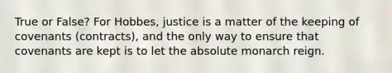 True or False? For Hobbes, justice is a matter of the keeping of covenants (contracts), and the only way to ensure that covenants are kept is to let the absolute monarch reign.