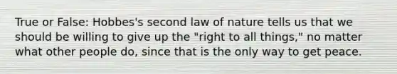 True or False: Hobbes's second law of nature tells us that we should be willing to give up the "right to all things," no matter what other people do, since that is the only way to get peace.